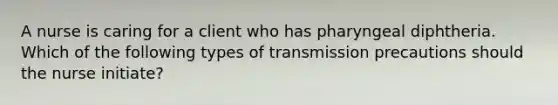 A nurse is caring for a client who has pharyngeal diphtheria. Which of the following types of transmission precautions should the nurse initiate?