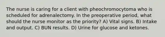 The nurse is caring for a client with pheochromocytoma who is scheduled for adrenalectomy. In the preoperative period, what should the nurse monitor as the priority? A) Vital signs. B) Intake and output. C) BUN results. D) Urine for glucose and ketones.