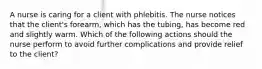 A nurse is caring for a client with phlebitis. The nurse notices that the client's forearm, which has the tubing, has become red and slightly warm. Which of the following actions should the nurse perform to avoid further complications and provide relief to the client?