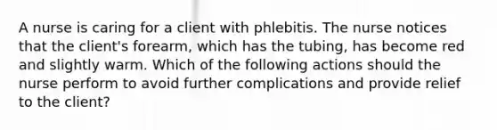 A nurse is caring for a client with phlebitis. The nurse notices that the client's forearm, which has the tubing, has become red and slightly warm. Which of the following actions should the nurse perform to avoid further complications and provide relief to the client?