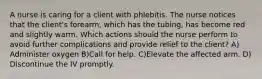 A nurse is caring for a client with phlebitis. The nurse notices that the client's forearm, which has the tubing, has become red and slightly warm. Which actions should the nurse perform to avoid further complications and provide relief to the client? A) Administer oxygen B)Call for help. C)Elevate the affected arm. D) Discontinue the IV promptly.