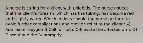 A nurse is caring for a client with phlebitis. The nurse notices that the client's forearm, which has the tubing, has become red and slightly warm. Which actions should the nurse perform to avoid further complications and provide relief to the client? A) Administer oxygen B)Call for help. C)Elevate the affected arm. D) Discontinue the IV promptly.