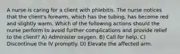 A nurse is caring for a client with phlebitis. The nurse notices that the client's forearm, which has the tubing, has become red and slightly warm. Which of the following actions should the nurse perform to avoid further complications and provide relief to the client? A) Administer oxygen. B) Call for help. C) Discontinue the IV promptly. D) Elevate the affected arm.