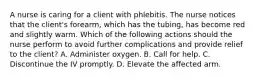 A nurse is caring for a client with phlebitis. The nurse notices that the client's forearm, which has the tubing, has become red and slightly warm. Which of the following actions should the nurse perform to avoid further complications and provide relief to the client? A. Administer oxygen. B. Call for help. C. Discontinue the IV promptly. D. Elevate the affected arm.