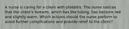 A nurse is caring for a client with phlebitis. The nurse notices that the client's forearm, which has the tubing, has become red and slightly warm. Which actions should the nurse perform to avoid further complications and provide relief to the client?