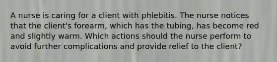 A nurse is caring for a client with phlebitis. The nurse notices that the client's forearm, which has the tubing, has become red and slightly warm. Which actions should the nurse perform to avoid further complications and provide relief to the client?