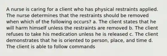 A nurse is caring for a client who has physical restraints applied. The nurse determines that the restraints should be removed when which of the following occurs? a. The client states that he will harm himself unless the restraints are removed b. The client refuses to take his medication unless he is released c. The client demonstrates that he is oriented to person, place, and time d. The client is able to follow commands