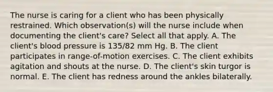 The nurse is caring for a client who has been physically restrained. Which observation(s) will the nurse include when documenting the client's care? Select all that apply. A. The client's <a href='https://www.questionai.com/knowledge/kD0HacyPBr-blood-pressure' class='anchor-knowledge'>blood pressure</a> is 135/82 mm Hg. B. The client participates in range-of-motion exercises. C. The client exhibits agitation and shouts at the nurse. D. The client's skin turgor is normal. E. The client has redness around the ankles bilaterally.