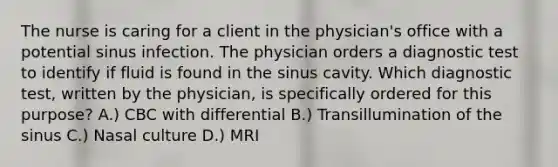 The nurse is caring for a client in the physician's office with a potential sinus infection. The physician orders a diagnostic test to identify if fluid is found in the sinus cavity. Which diagnostic test, written by the physician, is specifically ordered for this purpose? A.) CBC with differential B.) Transillumination of the sinus C.) Nasal culture D.) MRI