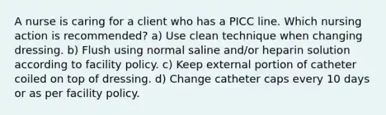 A nurse is caring for a client who has a PICC line. Which nursing action is recommended? a) Use clean technique when changing dressing. b) Flush using normal saline and/or heparin solution according to facility policy. c) Keep external portion of catheter coiled on top of dressing. d) Change catheter caps every 10 days or as per facility policy.