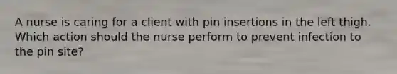 A nurse is caring for a client with pin insertions in the left thigh. Which action should the nurse perform to prevent infection to the pin site?