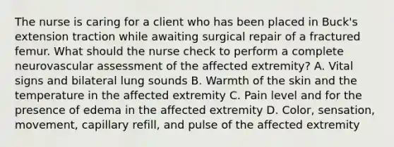 The nurse is caring for a client who has been placed in Buck's extension traction while awaiting surgical repair of a fractured femur. What should the nurse check to perform a complete neurovascular assessment of the affected extremity? A. Vital signs and bilateral lung sounds B. Warmth of the skin and the temperature in the affected extremity C. Pain level and for the presence of edema in the affected extremity D. Color, sensation, movement, capillary refill, and pulse of the affected extremity