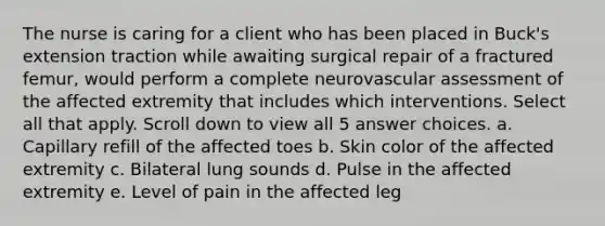 The nurse is caring for a client who has been placed in Buck's extension traction while awaiting surgical repair of a fractured femur, would perform a complete neurovascular assessment of the affected extremity that includes which interventions. Select all that apply. Scroll down to view all 5 answer choices. a. Capillary refill of the affected toes b. Skin color of the affected extremity c. Bilateral lung sounds d. Pulse in the affected extremity e. Level of pain in the affected leg