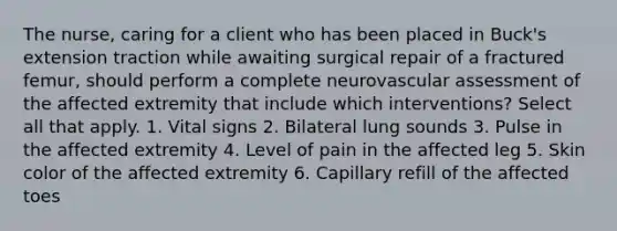 The nurse, caring for a client who has been placed in Buck's extension traction while awaiting surgical repair of a fractured femur, should perform a complete neurovascular assessment of the affected extremity that include which interventions? Select all that apply. 1. Vital signs 2. Bilateral lung sounds 3. Pulse in the affected extremity 4. Level of pain in the affected leg 5. Skin color of the affected extremity 6. Capillary refill of the affected toes