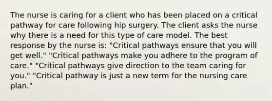 The nurse is caring for a client who has been placed on a critical pathway for care following hip surgery. The client asks the nurse why there is a need for this type of care model. The best response by the nurse is: "Critical pathways ensure that you will get well." "Critical pathways make you adhere to the program of care." "Critical pathways give direction to the team caring for you." "Critical pathway is just a new term for the nursing care plan."