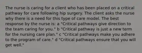 The nurse is caring for a client who has been placed on a critical pathway for care following hip surgery. The client asks the nurse why there is a need for this type of care model. The best response by the nurse is: a "Critical pathways give direction to the team caring for you." b "Critical pathway is just a new term for the nursing care plan." c "Critical pathways make you adhere to the program of care." d "Critical pathways ensure that you will get well."