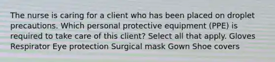 The nurse is caring for a client who has been placed on droplet precautions. Which personal protective equipment (PPE) is required to take care of this client? Select all that apply. Gloves Respirator Eye protection Surgical mask Gown Shoe covers