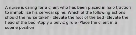 A nurse is caring for a client who has been placed in halo traction to immobilize his cervical spine. Which of the following actions should the nurse take? - Elevate the foot of the bed -Elevate the head of the bed -Apply a pelvic girdle -Place the client in a supine position