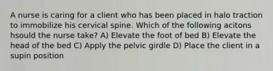 A nurse is caring for a client who has been placed in halo traction to immobilize his cervical spine. Which of the following acitons hsould the nurse take? A) Elevate the foot of bed B) Elevate the head of the bed C) Apply the pelvic girdle D) Place the client in a supin position