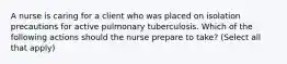 A nurse is caring for a client who was placed on isolation precautions for active pulmonary tuberculosis. Which of the following actions should the nurse prepare to take? (Select all that apply)