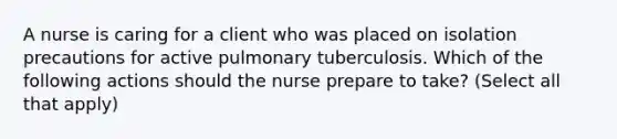 A nurse is caring for a client who was placed on isolation precautions for active pulmonary tuberculosis. Which of the following actions should the nurse prepare to take? (Select all that apply)