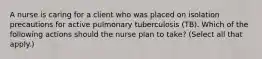 A nurse is caring for a client who was placed on isolation precautions for active pulmonary tuberculosis (TB). Which of the following actions should the nurse plan to take? (Select all that apply.)