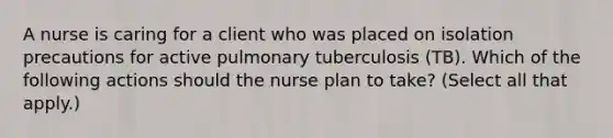 A nurse is caring for a client who was placed on isolation precautions for active pulmonary tuberculosis (TB). Which of the following actions should the nurse plan to take? (Select all that apply.)