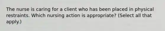 The nurse is caring for a client who has been placed in physical restraints. Which nursing action is appropriate? (Select all that apply.)