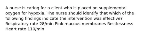 A nurse is caring for a client who is placed on supplemental oxygen for hypoxia. The nurse should identify that which of the following findings indicate the intervention was effective? Respiratory rate 28/min Pink mucous membranes Restlessness Heart rate 110/min