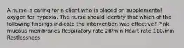 A nurse is caring for a client who is placed on supplemental oxygen for hypoxia. The nurse should identify that which of the following findings indicate the intervention was effective? Pink mucous membranes Respiratory rate 28/min Heart rate 110/min Restlessness