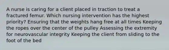 A nurse is caring for a client placed in traction to treat a fractured femur. Which nursing intervention has the highest priority? Ensuring that the weights hang free at all times Keeping the ropes over the center of the pulley Assessing the extremity for neurovascular integrity Keeping the client from sliding to the foot of the bed