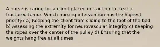 A nurse is caring for a client placed in traction to treat a fractured femur. Which nursing intervention has the highest priority? a) Keeping the client from sliding to the foot of the bed b) Assessing the extremity for neurovascular integrity c) Keeping the ropes over the center of the pulley d) Ensuring that the weights hang free at all times