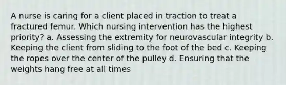 A nurse is caring for a client placed in traction to treat a fractured femur. Which nursing intervention has the highest priority? a. Assessing the extremity for neurovascular integrity b. Keeping the client from sliding to the foot of the bed c. Keeping the ropes over the center of the pulley d. Ensuring that the weights hang free at all times