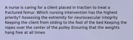 A nurse is caring for a client placed in traction to treat a fractured femur. Which nursing intervention has the highest priority? Assessing the extremity for neurovascular integrity Keeping the client from sliding to the foot of the bed Keeping the ropes over the center of the pulley Ensuring that the weights hang free at all times