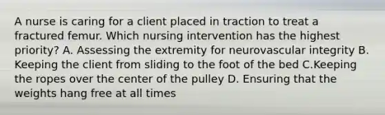 A nurse is caring for a client placed in traction to treat a fractured femur. Which nursing intervention has the highest priority? A. Assessing the extremity for neurovascular integrity B. Keeping the client from sliding to the foot of the bed C.Keeping the ropes over the center of the pulley D. Ensuring that the weights hang free at all times