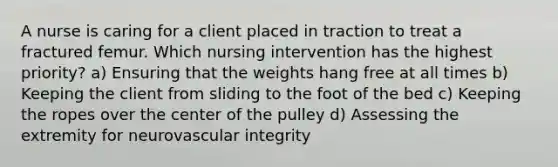 A nurse is caring for a client placed in traction to treat a fractured femur. Which nursing intervention has the highest priority? a) Ensuring that the weights hang free at all times b) Keeping the client from sliding to the foot of the bed c) Keeping the ropes over the center of the pulley d) Assessing the extremity for neurovascular integrity