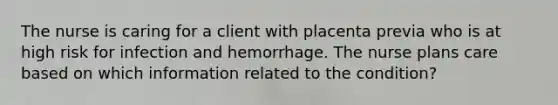 The nurse is caring for a client with placenta previa who is at high risk for infection and hemorrhage. The nurse plans care based on which information related to the condition?