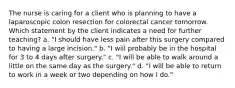 The nurse is caring for a client who is planning to have a laparoscopic colon resection for colorectal cancer tomorrow. Which statement by the client indicates a need for further teaching? a. "I should have less pain after this surgery compared to having a large incision." b. "I will probably be in the hospital for 3 to 4 days after surgery." c. "I will be able to walk around a little on the same day as the surgery." d. "I will be able to return to work in a week or two depending on how I do."