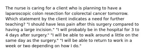 The nurse is caring for a client who is planning to have a laparoscopic colon resection for colorectal cancer tomorrow. Which statement by the client indicates a need for further teaching? "I should have less pain after this surgery compared to having a large incision." "I will probably be in the hospital for 3 to 4 days after surgery." "I will be able to walk around a little on the same day as the surgery." "I will be able to return to work in a week or two depending on how I do."