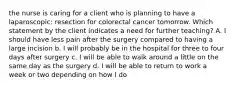 the nurse is caring for a client who is planning to have a laparoscopic: resection for colorectal cancer tomorrow. Which statement by the client indicates a need for further teaching? A. I should have less pain after the surgery compared to having a large incision b. I will probably be in the hospital for three to four days after surgery c. I will be able to walk around a little on the same day as the surgery d. I will be able to return to work a week or two depending on how I do