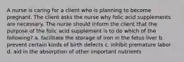 A nurse is caring for a client who is planning to become pregnant. The client asks the nurse why folic acid supplements are necessary. The nurse should inform the client that the purpose of the folic acid supplement is to do which of the following? a. facilitate the storage of iron in the fetus liver b. prevent certain kinds of birth defects c. inhibit premature labor d. aid in the absorption of other important nutrients