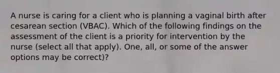 A nurse is caring for a client who is planning a vaginal birth after cesarean section (VBAC). Which of the following findings on the assessment of the client is a priority for intervention by the nurse (select all that apply). One, all, or some of the answer options may be correct)?