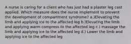 A nurse is caring for a client who has just had a plaster leg cast applied. Which measure does the nurse implement to prevent the development of compartment syndrome? a.)Elevating the limb and applying ice to the affected leg b.)Elevating the limb and applying warm compress to the affected leg c.) massage the limb and applying ice to the affected leg d.) Lower the limb and applying ice to the affected leg