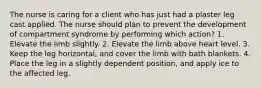 The nurse is caring for a client who has just had a plaster leg cast applied. The nurse should plan to prevent the development of compartment syndrome by performing which action? 1. Elevate the limb slightly. 2. Elevate the limb above heart level. 3. Keep the leg horizontal, and cover the limb with bath blankets. 4. Place the leg in a slightly dependent position, and apply ice to the affected leg.