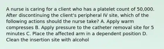 A nurse is caring for a client who has a platelet count of 50,000. After discontinuing the client's peripheral IV site, which of the following actions should the nurse take? A. Apply warm compresses B. Apply pressure to the catheter removal site for 5 minutes C. Place the affected arm in a dependent position D. Clean the insertion site with alcohol