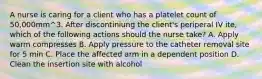 A nurse is caring for a client who has a platelet count of 50,000mm^3. After discontiniung the client's periperal IV ite, which of the following actions should the nurse take? A. Apply warm compresses B. Apply pressure to the catheter removal site for 5 min C. Place the affected arm in a dependent position D. Clean the insertion site with alcohol