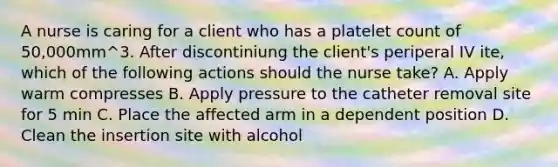 A nurse is caring for a client who has a platelet count of 50,000mm^3. After discontiniung the client's periperal IV ite, which of the following actions should the nurse take? A. Apply warm compresses B. Apply pressure to the catheter removal site for 5 min C. Place the affected arm in a dependent position D. Clean the insertion site with alcohol