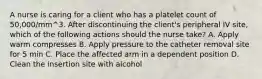 A nurse is caring for a client who has a platelet count of 50,000/mm^3. After discontinuing the client's peripheral IV site, which of the following actions should the nurse take? A. Apply warm compresses B. Apply pressure to the catheter removal site for 5 min C. Place the affected arm in a dependent position D. Clean the insertion site with alcohol