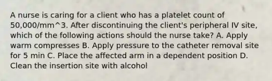 A nurse is caring for a client who has a platelet count of 50,000/mm^3. After discontinuing the client's peripheral IV site, which of the following actions should the nurse take? A. Apply warm compresses B. Apply pressure to the catheter removal site for 5 min C. Place the affected arm in a dependent position D. Clean the insertion site with alcohol