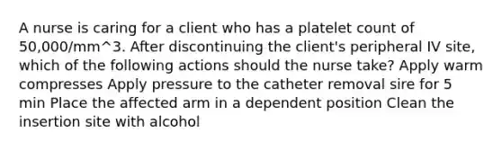 A nurse is caring for a client who has a platelet count of 50,000/mm^3. After discontinuing the client's peripheral IV site, which of the following actions should the nurse take? Apply warm compresses Apply pressure to the catheter removal sire for 5 min Place the affected arm in a dependent position Clean the insertion site with alcohol